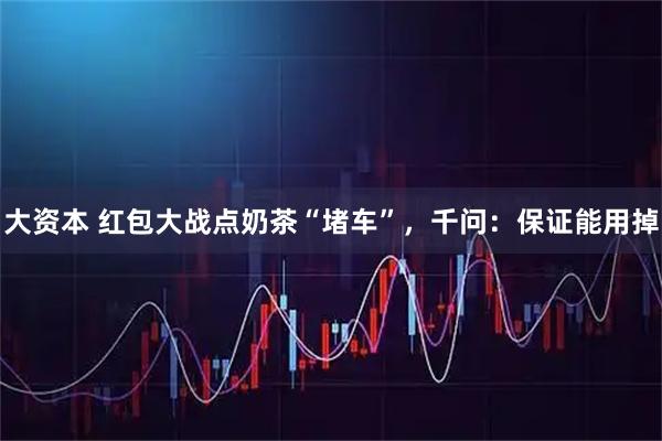 大资本 红包大战点奶茶“堵车”，千问：保证能用掉