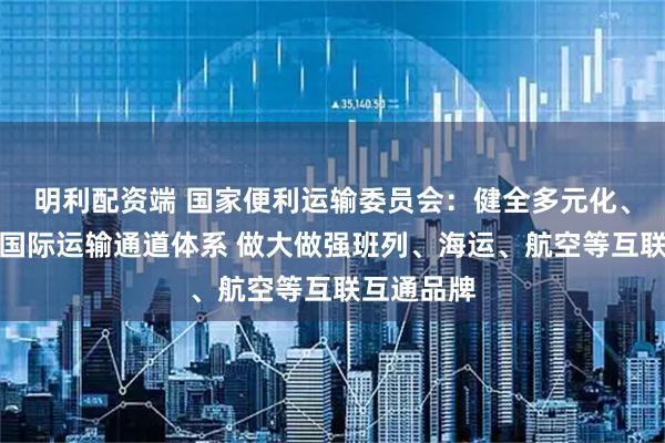 明利配资端 国家便利运输委员会：健全多元化、韧性强的国际运输通道体系 做大做强班列、海运、航空等互联互通品牌